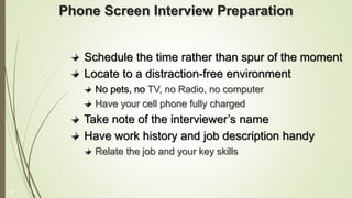 Phone Screen Interview Preparation
Schedule the time rather than spur of the moment
Locate to a distraction-free environment
No pets, no TV, no Radio, no computer
Have your cell phone fully charged
Take note of the interviewer’s name
Have work history and job description handy
Relate the job and your key skills
17
 