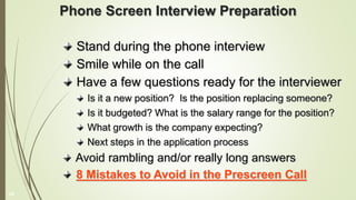 Phone Screen Interview Preparation
Stand during the phone interview
Smile while on the call
Have a few questions ready for the interviewer
Is it a new position? Is the position replacing someone?
Is it budgeted? What is the salary range for the position?
What growth is the company expecting?
Next steps in the application process
Avoid rambling and/or really long answers
8 Mistakes to Avoid in the Prescreen Call
18
 