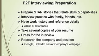 F2F Interviewing Preparation
Prepare STAR stories that relate skills & capabilities
Interview practice with family, friends, etc.
Have work history and reference details
ABCs of references
Take several copies of your resume
Dress for the interview
Research the company and position
Google, LinkedIn and/or Company’s webpage
19
 