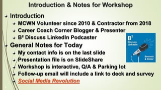 Introduction & Notes for Workshop
Introduction
MCWN Volunteer since 2010 & Contractor from 2018
Career Coach Corner Blogger & Presenter
B² Discuss LinkedIn Podcaster
General Notes for Today
My contact info is on the last slide
Presentation file is on SlideShare
Workshop is interactive, Q/A & Parking lot
Follow-up email will include a link to deck and survey
Social Media Revolution
2
 