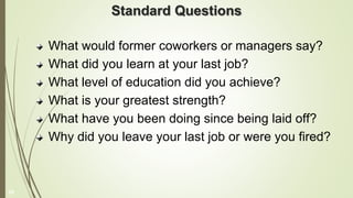 Standard Questions
What would former coworkers or managers say?
What did you learn at your last job?
What level of education did you achieve?
What is your greatest strength?
What have you been doing since being laid off?
Why did you leave your last job or were you fired?
25
 