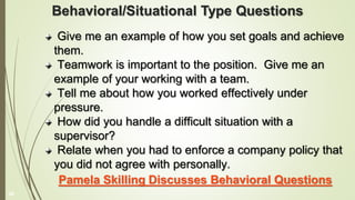 Behavioral/Situational Type Questions
Give me an example of how you set goals and achieve
them.
Teamwork is important to the position. Give me an
example of your working with a team.
Tell me about how you worked effectively under
pressure.
How did you handle a difficult situation with a
supervisor?
Relate when you had to enforce a company policy that
you did not agree with personally.
Pamela Skilling Discusses Behavioral Questions
26
 