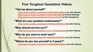 Five Toughest Questions Videos
“Tell me about yourself!”
https://www.youtube.com/watch?v=zhWq1Q8uGg4&t=2s by John Heaney
https://www.youtube.com/watch?v=MmFuWmzeiDs by Pamela Skillings
https://www.youtube.com/watch?v=hCoqmcyHedA by Don Georgevich
“What are your greatest weaknesses?”
https://www.youtube.com/watch?v=XhTbeeUtWKs&t=3s by John Heaney
“Why should we hire you?”
https://www.youtube.com/watch?v=yx1_CZTdKAc&t=8s by John Heaney
“Why do you want to work here?”
https://www.youtube.com/watch?v=g619eeLPSi0&t=81s by John Heaney
“Where do you see yourself in 5 years?”
https://www.youtube.com/watch?v=gRURxgW4eBE&t=3s by John Heaney
29
 