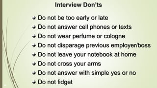 Interview Don’ts
Do not be too early or late
Do not answer cell phones or texts
Do not wear perfume or cologne
Do not disparage previous employer/boss
Do not leave your notebook at home
Do not cross your arms
Do not answer with simple yes or no
Do not fidget
39
 
