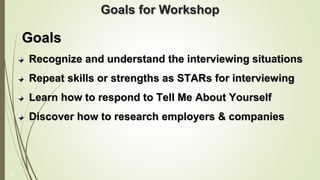 Goals for Workshop
Goals
Recognize and understand the interviewing situations
Repeat skills or strengths as STARs for interviewing
Learn how to respond to Tell Me About Yourself
Discover how to research employers & companies
4
 