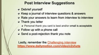 Post Interview Suggestions
Debrief yourself
Keep a journal of interview questions & answers
Rate your answers to learn from interview to interview
Thank you letter
Personal thank you card is best and/or email is acceptable
Follow up with a phone call
Send a post-rejection thank you note
Lastly, remember the Challenging interview
https://www.dailymotion.com/video/x2xhxte
40
 