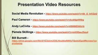 Presentation Video Resources
Social Media Revolution - https://www.youtube.com/watch?v=6k_G_h41ZaQ
Paul Cameron - https://www.youtube.com/watch?v=AvAHjpKR9rg
Andy LaCivita - https://www.youtube.com/watch?v=05WWE0Afz1k
Pamela Skillings - https://www.youtube.com/watch?v=mH3DaeJSwy4
Bill Burnett -
https://drive.google.com/file/d/1G3aixm2C6LHzub6wNNHy7QwbUEgrj9Rz/view?us
p=sharing
43
 