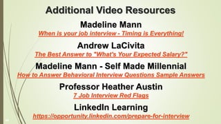 Additional Video Resources
Madeline Mann
When is your job interview - Timing is Everything!
Andrew LaCivita
The Best Answer to "What's Your Expected Salary?"
Madeline Mann - Self Made Millennial
How to Answer Behavioral Interview Questions Sample Answers
Professor Heather Austin
7 Job Interview Red Flags
LinkedIn Learning
https://opportunity.linkedin.com/prepare-for-interview
44
 