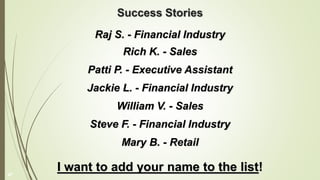 Success Stories
Raj S. - Financial Industry
Rich K. - Sales
Patti P. - Executive Assistant
Jackie L. - Financial Industry
William V. - Sales
Steve F. - Financial Industry
Mary B. - Retail
I want to add your name to the list!
47
 