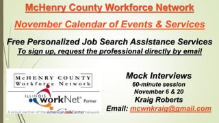 McHenry County Workforce Network
November Calendar of Events & Services
Free Personalized Job Search Assistance Services
To sign up, request the professional directly by email
Mock Interviews
60-minute session
November 6 & 20
Kraig Roberts
Email: mcwnkraig@gmail.com
48
 