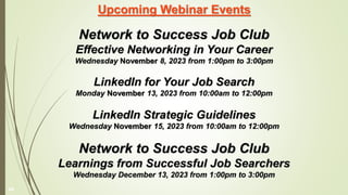 Upcoming Webinar Events
Network to Success Job Club
Effective Networking in Your Career
Wednesday November 8, 2023 from 1:00pm to 3:00pm
LinkedIn for Your Job Search
Monday November 13, 2023 from 10:00am to 12:00pm
LinkedIn Strategic Guidelines
Wednesday November 15, 2023 from 10:00am to 12:00pm
Network to Success Job Club
Learnings from Successful Job Searchers
Wednesday December 13, 2023 from 1:00pm to 3:00pm
49
 