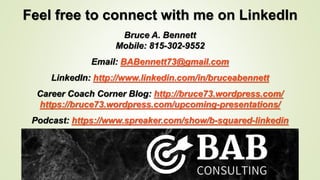 Feel free to connect with me on LinkedIn
Bruce A. Bennett
Mobile: 815-302-9552
Email: BABennett73@gmail.com
LinkedIn: http://www.linkedin.com/in/bruceabennett
Career Coach Corner Blog: http://bruce73.wordpress.com/
https://bruce73.wordpress.com/upcoming-presentations/
Podcast: https://www.spreaker.com/show/b-squared-linkedin
 