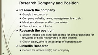 13
Research Company and Position
Research the company
Google the company
Company website, news, management team, etc.
Mission statement and/or core values
Check them on LinkedIn
Research the position
Search Indeed and other job boards for similar positions for
keywords or skills not covered in their posting
Check salary.com to get a range of compensation
LinkedIn Research
Search for interviewer(s) and company
 