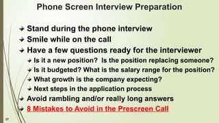 17
Phone Screen Interview Preparation
Stand during the phone interview
Smile while on the call
Have a few questions ready for the interviewer
Is it a new position? Is the position replacing someone?
Is it budgeted? What is the salary range for the position?
What growth is the company expecting?
Next steps in the application process
Avoid rambling and/or really long answers
8 Mistakes to Avoid in the Prescreen Call
 