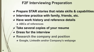 18
F2F Interviewing Preparation
Prepare STAR stories that relate skills & capabilities
Interview practice with family, friends, etc.
Have work history and reference details
ABCs of references
Take several copies of your resume
Dress for the interview
Research the company and position
Google, LinkedIn and/or Company’s webpage
 
