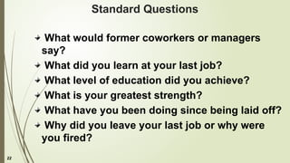 22
Standard Questions
What would former coworkers or managers
say?
What did you learn at your last job?
What level of education did you achieve?
What is your greatest strength?
What have you been doing since being laid off?
Why did you leave your last job or why were
you fired?
 