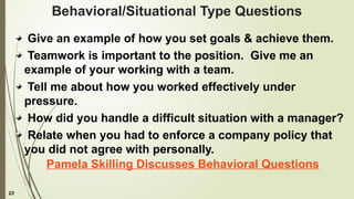 23
Behavioral/Situational Type Questions
Give an example of how you set goals & achieve them.
Teamwork is important to the position. Give me an
example of your working with a team.
Tell me about how you worked effectively under
pressure.
How did you handle a difficult situation with a manager?
Relate when you had to enforce a company policy that
you did not agree with personally.
Pamela Skilling Discusses Behavioral Questions
 