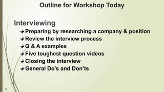 3
Outline for Workshop Today
Interviewing
Preparing by researching a company & position
Review the interview process
Q & A examples
Five toughest question videos
Closing the interview
General Do’s and Don’ts
 