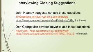 35
Interviewing Closing Suggestions
John Heaney suggests not ask these questions
10 Questions to Never Ask on a Job Interview
https://www.youtube.com/watch?v=FNW8u1yC4Bg 7 minutes
Don Georgevich advises never to ask these questions
Never Ask These Questions in a Job Interview
https://www.youtube.com/watch?v=WPRG7_fXe_E 8 minutes
 