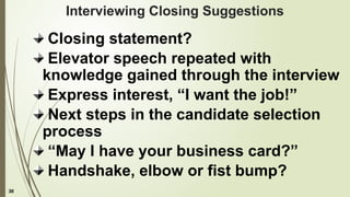 36
Interviewing Closing Suggestions
Closing statement?
Elevator speech repeated with
knowledge gained through the interview
Express interest, “I want the job!”
Next steps in the candidate selection
process
“May I have your business card?”
Handshake, elbow or fist bump?
 
