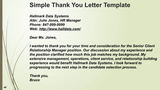 40
Simple Thank You Letter Template
Hallmark Data Systems
Attn: Julie Jones, HR Manager
Phone: 847-999-9999
Web: http://www.halldata.com/
Dear Ms. Jones,
I wanted to thank you for your time and consideration for the Senior Client
Relationship Manager position. Our discussion about my experience and
the position clarified how much this job matches my background. My
extensive management, operations, client service, and relationship building
experience would benefit Hallmark Data Systems. I look forward to
progressing to the next step in the candidate selection process.
Thank you,
Bruce
 