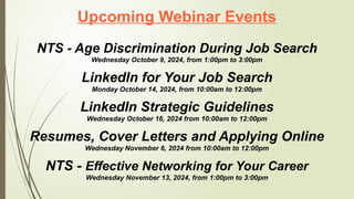Upcoming Webinar Events
NTS - Age Discrimination During Job Search
Wednesday October 9, 2024, from 1:00pm to 3:00pm
LinkedIn for Your Job Search
Monday October 14, 2024, from 10:00am to 12:00pm
LinkedIn Strategic Guidelines
Wednesday October 16, 2024 from 10:00am to 12:00pm
Resumes, Cover Letters and Applying Online
Wednesday November 6, 2024 from 10:00am to 12:00pm
NTS - Effective Networking for Your Career
Wednesday November 13, 2024, from 1:00pm to 3:00pm
 