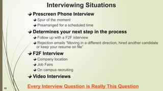 13
Interviewing Situations
Prescreen Phone Interview
Spur of the moment
Prearranged for a scheduled time
Determines your next step in the process
Follow up with a F2F interview
Rejection emails “Moving in a different direction, hired another candidate
or keep your resume on file”
F2F Interview
Company location
Job Fairs
On campus recruiting
Video Interviews
Every Interview Question is Really This Question
 