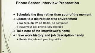 14
Phone Screen Interview Preparation
Schedule the time rather than spur of the moment
Locate to a distraction-free environment
No pets, no TV, no Radio, no computer
Have your cell phone fully charged
Take note of the interviewer’s name
Have work history and job description handy
Relate the job and your key skills
 