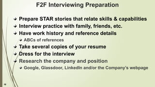 16
F2F Interviewing Preparation
Prepare STAR stories that relate skills & capabilities
Interview practice with family, friends, etc.
Have work history and reference details
ABCs of references
Take several copies of your resume
Dress for the interview
Research the company and position
Google, Glassdoor, LinkedIn and/or the Company’s webpage
 