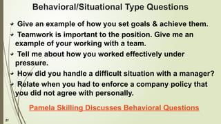 21
Behavioral/Situational Type Questions
Give an example of how you set goals & achieve them.
Teamwork is important to the position. Give me an
example of your working with a team.
Tell me about how you worked effectively under
pressure.
How did you handle a difficult situation with a manager?
Relate when you had to enforce a company policy that
you did not agree with personally.
Pamela Skilling Discusses Behavioral Questions
 