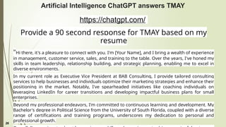 26
Artificial Intelligence ChatGPT answers TMAY
https://chatgpt.com/
Provide a 90 second response for TMAY based on my
resume
"Hi there, it's a pleasure to connect with you. I'm [Your Name], and I bring a wealth of experience
in management, customer service, sales, and training to the table. Over the years, I've honed my
skills in team leadership, relationship building, and strategic planning, enabling me to excel in
diverse environments.
In my current role as Executive Vice President at BAB Consulting, I provide tailored consulting
services to help businesses and individuals optimize their marketing strategies and enhance their
positioning in the market. Notably, I've spearheaded initiatives like coaching individuals on
leveraging LinkedIn for career transitions and developing impactful business plans for small
enterprises.
Beyond my professional endeavors, I'm committed to continuous learning and development. My
Bachelor's degree in Political Science from the University of South Florida, coupled with a diverse
range of certifications and training programs, underscores my dedication to personal and
professional growth.
 