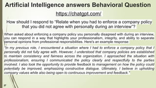 27
Artificial Intelligence answers Behavioral Question
https://chatgpt.com/
How should I respond to “Relate when you had to enforce a company policy
that you did not agree with personally during an interview”?
When asked about enforcing a company policy you personally disagreed with during an interview,
you can respond in a way that highlights your professionalism, integrity, and ability to separate
personal opinions from professional responsibilities. Here's an example response:
"In my previous role, I encountered a situation where I had to enforce a company policy that I
personally did not fully agree with. However, I understood that company policies are established
to maintain consistency and fairness across the organization. I approached the situation with
professionalism, ensuring I communicated the policy clearly and respectfully to the parties
involved. I also took the opportunity to provide feedback to management on how the policy could
potentially be improved, emphasizing constructive dialogue. Ultimately, I believe in upholding
company values while also being open to continuous improvement and feedback."
 