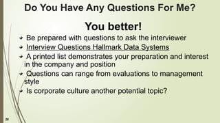 28
Do You Have Any Questions For Me?
You better!
Be prepared with questions to ask the interviewer
Interview Questions Hallmark Data Systems
A printed list demonstrates your preparation and interest
in the company and position
Questions can range from evaluations to management
style
Is corporate culture another potential topic?
 
