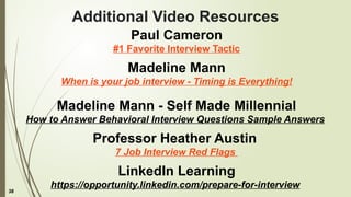 38
Additional Video Resources
Paul Cameron
#1 Favorite Interview Tactic
Madeline Mann
When is your job interview - Timing is Everything!
Madeline Mann - Self Made Millennial
How to Answer Behavioral Interview Questions Sample Answers
Professor Heather Austin
7 Job Interview Red Flags
LinkedIn Learning
https://opportunity.linkedin.com/prepare-for-interview
 