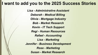 I want to add you to the 2025 Success Stories
Lisa - Administrative Assistant
Deborah - Medical Billing
Olivia - Mortgage Industry
Bob - Market Research
Kevin - IT Tech Support
Regi - Human Resources
Rafael - Accounting
Lisa - Marketing
Jennifer - Business Development
Rose - Marketing
Susan - Market Research
 