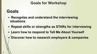4
Goals for Workshop
Goals
Recognize and understand the interviewing
situations
Repeat skills or strengths as STARs for interviewing
Learn how to respond to Tell Me About Yourself
Discover how to research employers & companies
 