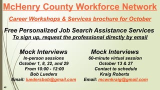 40
McHenry County Workforce Network
Career Workshops & Services brochure for October
Free Personalized Job Search Assistance Services
To sign up, request the professional directly by email
Mock Interviews
60-minute virtual session
October 13 & 27
Contact to schedule
Kraig Roberts
Email: mcwnkraig@gmail.com
Mock Interviews
In-person sessions
October 1, 8, 22, and 29
From 10:00 - 12:00
Bob Lueders
Email: luedersbob@gmail.com
 