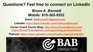 Questions? Feel free to connect on LinkedIn
Bruce A. Bennett
Mobile: 815-302-9552
Email: BABennett73@gmail.com
LinkedIn: http://www.linkedin.com/in/bruceabennett
Career Coach Corner Blog: http://bruce73.wordpress.com/
https://bruce73.wordpress.com/upcoming-presentations/
Podcast: https://www.spreaker.com/show/b-squared-linkedin
 