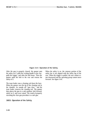 After the gun is properly cleared, the gunner puts
the safety on F, pulls the cocking handle to the rear,
pulls the trigger, and rides the bolt home. Then the
gunner pulls the bolt to the rear and returns the
safety to S.
The team leader runs a cleaning rod down the bore.
When the gunner sees the tip of the cleaning rod in
the chamber, he sounds off “gun clear,” and the
team leader removes the cleaning rod. The gunner
then places the gun in a safe position; bolt forward,
safety on S, and cover raised. The result of properly
executing the clear gun procedure is a safe gun.
3803. Operation of the Safety
When the safety is on, the cutaway portion of the
safety bar is not aligned with the safety lug of the
sear. When the trigger is pulled, the sear cannot ro-
tate downward and the operating group cannot move
forward. See figure 3-61.
MCWP 3-15.1 Machine Gun, 7.62mm, M240G
3-48
Figure 3-61. Operation of the Safety.
 