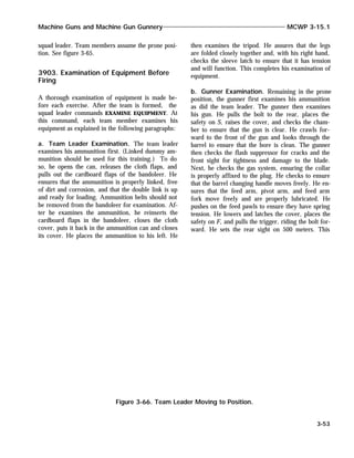 squad leader. Team members assume the prone posi-
tion. See figure 3-65.
3903. Examination of Equipment Before
Firing
A thorough examination of equipment is made be-
fore each exercise. After the team is formed, the
squad leader commands EXAMINE EQUIPMENT. At
this command, each team member examines his
equipment as explained in the following paragraphs:
a. Team Leader Examination. The team leader
examines his ammunition first. (Linked dummy am-
munition should be used for this training.) To do
so, he opens the can, releases the cloth flaps, and
pulls out the cardboard flaps of the bandoleer. He
ensures that the ammunition is properly linked, free
of dirt and corrosion, and that the double link is up
and ready for loading. Ammunition belts should not
be removed from the bandoleer for examination. Af-
ter he examines the ammunition, he reinserts the
cardboard flaps in the bandoleer, closes the cloth
cover, puts it back in the ammunition can and closes
its cover. He places the ammunition to his left. He
then examines the tripod. He assures that the legs
are folded closely together and, with his right hand,
checks the sleeve latch to ensure that it has tension
and will function. This completes his examination of
equipment.
b. Gunner Examination. Remaining in the prone
position, the gunner first examines his ammunition
as did the team leader. The gunner then examines
his gun. He pulls the bolt to the rear, places the
safety on S, raises the cover, and checks the cham-
ber to ensure that the gun is clear. He crawls for-
ward to the front of the gun and looks through the
barrel to ensure that the bore is clean. The gunner
then checks the flash suppressor for cracks and the
front sight for tightness and damage to the blade.
Next, he checks the gas system, ensuring the collar
is properly affixed to the plug. He checks to ensure
that the barrel changing handle moves freely. He en-
sures that the feed arm, pivot arm, and feed arm
fork move freely and are properly lubricated. He
pushes on the feed pawls to ensure they have spring
tension. He lowers and latches the cover, places the
safety on F, and pulls the trigger, riding the bolt for-
ward. He sets the rear sight on 500 meters. This
Machine Guns and Machine Gun Gunnery MCWP 3-15.1
3-53
Figure 3-66. Team Leader Moving to Position.
 