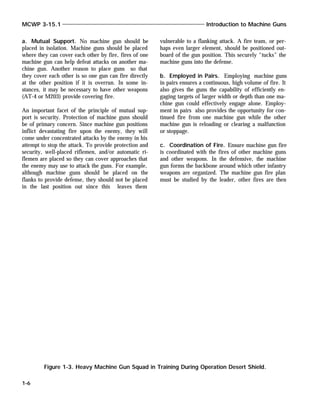 a. Mutual Support. No machine gun should be
placed in isolation. Machine guns should be placed
where they can cover each other by fire, fires of one
machine gun can help defeat attacks on another ma-
chine gun. Another reason to place guns so that
they cover each other is so one gun can fire directly
at the other position if it is overrun. In some in-
stances, it may be necessary to have other weapons
(AT-4 or M203) provide covering fire.
An important facet of the principle of mutual sup-
port is security. Protection of machine guns should
be of primary concern. Since machine gun positions
inflict devastating fire upon the enemy, they will
come under concentrated attacks by the enemy in his
attempt to stop the attack. To provide protection and
security, well-placed riflemen, and/or automatic ri-
flemen are placed so they can cover approaches that
the enemy may use to attack the guns. For example,
although machine guns should be placed on the
flanks to provide defense, they should not be placed
in the last position out since this leaves them
vulnerable to a flanking attack. A fire team, or per-
haps even larger element, should be positioned out-
board of the gun position. This securely “tucks” the
machine guns into the defense.
b. Employed in Pairs. Employing machine guns
in pairs ensures a continuous, high volume of fire. It
also gives the guns the capability of efficiently en-
gaging targets of larger width or depth than one ma-
chine gun could effectively engage alone. Employ-
ment in pairs also provides the opportunity for con-
tinued fire from one machine gun while the other
machine gun is reloading or clearing a malfunction
or stoppage.
c. Coordination of Fire. Ensure machine gun fire
is coordinated with the fires of other machine guns
and other weapons. In the defensive, the machine
gun forms the backbone around which other infantry
weapons are organized. The machine gun fire plan
must be studied by the leader, other fires are then
MCWP 3-15.1 Introduction to Machine Guns
1-6
Figure 1-3. Heavy Machine Gun Squad in Training During Operation Desert Shield.
 