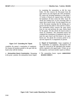 completes the gunner’s examination of equipment.
He resumes his position parallel to the gun with his
head in line with the feedway.
c. Ammunition Bearer Examination. Remaining
in the prone position, the ammunition bearer begins
by examining the ammunition as did the team
leader. He then removes the flex-mount from the
spare barrel case and inspects the T&E mechanism.
He centers the elevating handwheel so that about 1
1/2 inches of thread are exposed above and below
the handwheel. He then centers the offset head. He
checks the locking lever on the traversing slide to
ensure that it moves freely. He also inspects the rest
of the flex-mount ensuring that the locking pin is
present and that the pintle is clean and free of burrs.
The ammunition bearer removes the spare barrel
from its case and performs the same checks listed
for the gunner. He also checks the barrel socket to
ensure its cleanliness. The ammunition bearer has
completed his examination of equipment when he re-
turns the spare barrel and flex-mount to the spare
barrel case. He checks the accessory pocket to en-
sure the required SL-3 components are present.
d. Report of Examination. Upon completion of
the examination of equipment, discrepancies that
cannot be corrected by the individual team member
will be reported to the squad leader. If there are no
discrepancies, each team member reports as follows:
The ammunition bearer reports AMMUNITION
BEARER CORRECT.
MCWP 3-15.1 Machine Gun, 7.62mm, M240G
3-54
Figure 3-67. Extending the Tripod.
Figure 3-68. Team Leader Mounting the Flex-mount.
 