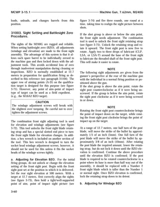 loads, unloads, and changes barrels from this
position.
31003. Sight Setting and Battlesight Zero
Procedures.
The sights of the M240G are rugged and reliable.
When setting battlesight zero (BZO), all adjustments
(windage and elevation) are made to the front sight
assembly. The advantage of this system is that it al-
lows each spare barrel to be individually zeroed to
the machine gun and then locked down with the ad-
justment tools. This avoids accidental loss of zero
through inadvertent manipulation during cleaning or
inspections. BZO is normally established at 12.7
meters in preparation for qualification firing as de-
scribed in this reference (see paragraph 31104). The
upper row of aiming points (A-D) on the qualifica-
tion target is designed for this purpose (see figure
3-71). However, any point of aim–point of impact
type of target can be used as a field expedient,
(e.g., the M16A2 BZO target).
The combination front sight adjusting tool is used
for elevation and windage adjustments (see figure
3-72). This tool unlocks the front sight blade retain-
ing strap and has a special slotted end piece to turn
the front sight blade for elevation changes. In addi-
tion, a hex wrench is included on another section of
the tool. This hex wrench is designed to turn the
socket head windage adjustment screws; however, it
should not be used for this unless it fits the socket
heads of the windage screws tightly.
a. Adjusting for Elevation BZO. For the initial
firing groups, do not unlock or change the elevation
setting of the front sight post. Begin with the front
sight post set at the position in which it is delivered.
Set the rear sight elevation at 500 meters. With a
target at 12.7 meters, first correctly align the sights
(see figure 3-73), then hold a tight/well-supported
point of aim, point of impact sight picture (see
figure 3-74) and fire three rounds, one round at a
time, taking time to realign the sight picture between
shots.
If the shot group is above or below the aim point,
the front sight needs adjustment. The combination
tool is used to unlock the front sight retaining strap
(see figure 3-75). Unlock the retaining strap and ro-
tate it upward. The front sight post is now free to
rotate. Apply two to three drops of lubricant (CLP,
LSA, or LSA-T) around the base of the front sight
to lubricate the threaded shaft of the front sight post.
This will make it easier to rotate.
NOTE
The following sight adjustments are given from the
gunner's perspective at the rear of the machine gun
with the individual in a normal firing position or po-
sitioned above the gun.
If the shot group is above the aim point, rotate the
sight post counterclockwise as if it were being un-
screwed. If the group is below the aim point, rotate
the sight post clockwise as if it were being screwed
in or down.
NOTE
Rotating the front sight post counterclockwise brings
the point of impact down on the target, while rotat-
ing the front sight post clockwise brings the point of
impact up on the target.
At a range of 12.7 meters, one half turn of the post
blade, will move the strike of the bullet by approxi-
mately 1/5 of an inch (5mm). One full turn of the
post blade will move the strike of the bullet by ap-
proximately 3/8 of an inch (10mm). After rotating
the post blade the required amount, lower the retain-
ing strap, but do not lock it down until the BZO ele-
vation is confirmed. Continue the above procedure
until the elevation BZO is confirmed. If the post
blade is required to be rotated counterclockwise to a
point where its base is more than half way out of the
assembly, it should be replaced with a Number 2
front sight blade which is taller than the Number 1
or normal sight. Once BZO elevation is confirmed,
lock the retaining strap down to its detent.
b. Adjusting for Windage BZO
MCWP 3-15.1 Machine Gun, 7.62mm, M240G
3-60
CAUTION
The windage adjustment screws will break with
the slightest over torquing. Be careful not to over
tighten the adjustment screws.
 