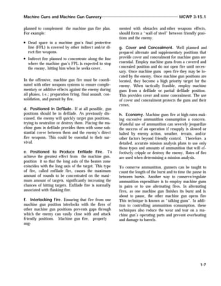planned to complement the machine gun fire plan.
For example:
Dead space in a machine gun’s final protective
line (FPL) is covered by other indirect and/or di-
rect fire weapons.
Indirect fire planned to concentrate along the line
where the machine gun’s FPL is expected to stop
the enemy, hitting him when he seeks cover.
In the offensive, machine gun fire must be coordi-
nated with other weapons systems to ensure comple-
mentary or additive effects against the enemy during
all phases, i.e.; preparation firing, final assault, con-
solidation, and pursuit by fire.
d. Positioned in Defilade. If at all possible, gun
positions should be in defilade. As previously dis-
cussed, the enemy will quickly target gun positions,
trying to neutralize or destroy them. Placing the ma-
chine guns in defilade provides them with some sub-
stantial cover between them and the enemy’s direct
fire weapons. This could be essential to their sur-
vival.
e. Positioned to Produce Enfilade Fire. To
achieve the greatest effect from the machine gun,
position it so that the long axis of the beaten zone
coincides with the long axis of the target. This type
of fire, called enfilade fire, causes the maximum
amount of rounds to be concentrated on the maxi-
mum amount of targets, significantly increasing the
chances of hitting targets. Enfilade fire is normally
associated with flanking fire.
f. Interlocking Fire. Ensuring that fire from one
machine gun position interlocks with the fires of
other machine gun positions prevents gaps through
which the enemy can easily close with and attack
friendly positions. Machine gun fire, properly
aug-
mented with obstacles and other weapons effects,
should form a “wall of steel” between friendly posi-
tions and the enemy.
g. Cover and Concealment. Well planned and
prepared alternate and supplementary positions that
provide cover and concealment for machine guns are
essential. Employ machine guns from a covered and
concealed position and do not open fire until neces-
sary. Once machine guns open fire they may be lo-
cated by the enemy. Once machine gun positions are
located, they become a high priority target for the
enemy. When tactically feasible, employ machine
guns from a defilade or partial defilade position.
This provides cover and some concealment. The use
of cover and concealment protects the guns and their
crews.
h. Economy. Machine guns fire at high rates mak-
ing excessive ammunition consumption a concern.
Wasteful use of ammunition can severely jeopardize
the success of an operation if resupply is slowed or
halted by enemy action, weather, terrain, and/or
other factors beyond friendly control. Therefore, a
detailed, accurate mission analysis plans to use only
those types and amounts of ammunition that will ef-
fectively cripple or destroy the enemy. Rates of fire
are used when determining a mission analysis.
To conserve ammunition, gunners can be taught to
count the length of the burst and to time the pause in
between bursts. Another way to conserve/regulate
ammunition expenditure is to employ machine guns
in pairs or to use alternating fires. In alternating
fires, as one machine gun finishes its burst and is
about to pause, the other machine gun opens fire
This technique is known as “talking guns”. In addi-
tion to controlling ammunition consumption, these
techniques also reduce the wear and tear on a ma-
chine gun’s operating parts and prevent overheating
and damage to barrels.
Machine Guns and Machine Gun Gunnery MCWP 3-15.1
1-7
 