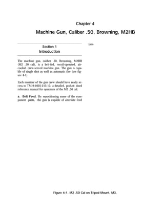 The machine gun, caliber .50, Browning, M2HB
(M2 .50 cal), is a belt-fed, recoil-operated, air-
cooled, crew-served machine gun. The gun is capa-
ble of single shot as well as automatic fire (see fig-
ure 4-1).
Each member of the gun crew should have ready ac-
cess to TM-9-1005-213-10, a detailed, pocket- sized
reference manual for operators of the M2 .50 cal.
a. Belt Feed. By repositioning some of the com-
ponent parts, the gun is capable of alternate feed
(am-
Chapter 4
Machine Gun, Caliber .50, Browning, M2HB
Section 1
Introduction
Figure 4-1. M2 .50 Cal on Tripod Mount, M3.
 