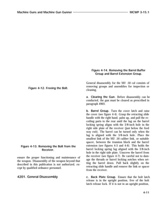 ensure the proper functioning and maintenance of
the weapon. Disassembly of the weapon beyond that
described in this publication is not authorized, ex-
cept by qualified ordnance personnel.
4201. General Disassembly
General disassembly for the M2 .50 cal consists of
removing groups and assemblies for inspection or
cleaning.
a. Clearing the Gun. Before disassembly can be
conducted, the gun must be cleared as prescribed in
paragraph 4903.
b. Barrel Group. Turn the cover latch and raise
the cover (see figure 4-4). Grasp the retracting slide
handle with the right hand, palm up, and pull the re-
coiling parts to the rear until the lug on the barrel
locking spring aligns with the 3/8-inch hole in the
right side plate of the receiver (just below the feed
way exit). The barrel can be turned only when the
lug is aligned with the 3/8-inch hole. Place the
smallest link of the M2 .50 caliber link, or suitable
spacer, between the trunnion block and the barrel
extension (see figures 4-5 and 4-6). This holds the
barrel locking spring lug aligned with the 3/8-inch
hole in the right side plate. Unscrew the barrel from
the receiver (see figure 4-7). Be careful not to dam-
age the threads or barrel locking notches when set-
ting the barrel down. Pull back slightly on the
retracting slide handle and remove the link or spacer
from the receiver.
c. Back Plate Group. Ensure that the bolt latch
release is in the upright position, free of the bolt
latch release lock. If it is not in an upright position,
Machine Guns and Machine Gun Gunner MCWP 3-15.1
4-11
Figure 4-12. Freeing the Bolt.
Figure 4-13. Removing the Bolt from the
Receiver.
Figure 4-14. Removing the Barrel Buffer
Group and Barrel Extension Group.
 