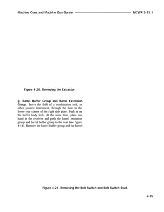 g. Barrel Buffer Group and Barrel Extension
Group. Insert the drift of a combination tool, or
other pointed instrument, through the hole in the
lower rear corner of the right side plate. Push in on
the buffer body lock. At the same time, place one
hand in the receiver and push the barrel extension
group and barrel buffer group to the rear (see figure
4-14). Remove the barrel buffer group and the barrel
Machine Guns and Machine Gun Gunner MCWP 3-15.1
4-15
Figure 4-20. Removing the Extractor.
Figure 4-21. Removing the Bolt Switch and Bolt Switch Stud.
 