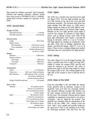 that weapon by ordnance personnel. Each automatic
rifleman and assistant automatic rifleman should
have ready access to TM 08671A-10/1A, a detailed,
pocket-sized reference manual for operators of the
SAW.
2101. General Data
Weight of SAW:
With bipod and tools ......................... 17 pounds
With 200 round drum ...................... 23.92 pounds
Measurements:
Length ................................... 40.87 inches
Muzzle velocity
Ball ammunition ............... 3,025 feet per second
Tracer ammunition ............. 2,870 feet per second
Rifling ........................ Standard right hand twist
one turn in 7 inches
Ranges:
Maximum ................................. 3,600 meters
Maximum effective
Point targets ............................. 800 meters
Area targets ............................ 1,000 meters
Grazing fire ................................. 600 meters
Ammunition:
Caliber .................................. 5.56 millimeter
Types in use ............. Ball, tracer, blank, and dummy
Basic allowance ........ 600 rounds per SAW, carried by
the automatic rifleman and
assistant automatic rifleman
Weight of full 200 round drum .............. 6.92 pounds
Rates of fire:
Sustained ......................... 85 rounds per minute,
fired in 3 to 5 round bursts,
4 to 5 seconds between bursts,
no barrel changes
Rapid ........................... 200 rounds per minute,
fired in 6 to 8 round bursts,
2 to 3 seconds between bursts,
barrel change every 2 minutes
Cyclic ........................... 850 rounds per minute,
continuous burst,
barrel change every minute
2102. Sights
The SAW has a hooded and semi-fixed front sight
(see figure 2-2A). The rear sight assembly (see fig-
ure 2-2B) mounts on the top of the cover and feed
mechanism assembly. The elevation knob drum has
range settings from 300 meters to 1,000 meters.
Range changes are made on the SAW sight by rotat-
ing the elevation knob to the desired range setting.
Rotation of the rear sight aperture (peep sight) is
used for fine changes in elevation or range adjust-
ments, such as during zeroing. Each click of the
peep sight (180-degree turn) equals a one-half-mil
change in elevation, which is .5 cm at 10 meters.
The sight adjusts for windage by rotating the wind-
age knob. Each click of windage adjustment also
equals a one-half-mil change, which is .5 cm at 10
meters. There is also a windage sliding scale marked
with index lines for centering the rear sight aperture.
2103. Safety
The safety (figure 2-3) is in the trigger housing. The
safety is pushed from left to right (red ring NOT
visible) to render the weapon SAFE, and the bolt
cannot be released to go forward. The safety is
pushed from right to left (red ring visible) to render
the weapon ready to fire. The cocking handle on the
right side of the weapon is used to pull the bolt to
the rear.
2104. Roles of the SAW
From the mid-1960s to the mid-1980s the Marine
Corps operated with an automatic weapon at the
squad/fire team level that was extremely limited.
The automatic rifleman’s weapon (the M16A1) was
the same weapon carried by the other members of
the fire team. The automatic rifleman had no unique
capabilities or equipment except that he was given a
removable, “clip on” bipod for his weapon. This
shortfall was remedied with the introduction of the
SAW in the late 1980s. The Marine Corps has
never had a more capable and versatile weapon at
the squad level. Prior to the fielding of the SAW,
the Browning automatic rifle had been the last
MCWP 3-15.1 Machine Gun, Light, Squad Automatic Weapon, M249
2-6
 