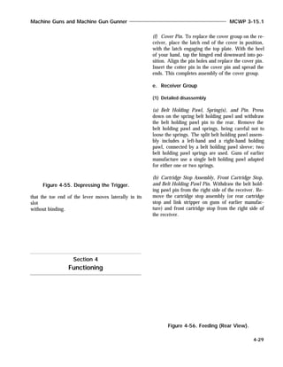 that the toe end of the lever moves laterally in its
slot
without binding.
(f) Cover Pin. To replace the cover group on the re-
ceiver, place the latch end of the cover in position,
with the latch engaging the top plate. With the heel
of your hand, tap the hinged end downward into po-
sition. Align the pin holes and replace the cover pin.
Insert the cotter pin in the cover pin and spread the
ends. This completes assembly of the cover group.
e. Receiver Group
(1) Detailed disassembly
(a) Belt Holding Pawl, Spring(s), and Pin. Press
down on the spring belt holding pawl and withdraw
the belt holding pawl pin to the rear. Remove the
belt holding pawl and springs, being careful not to
loose the springs. The split belt holding pawl assem-
bly includes a left-hand and a right-hand holding
pawl, connected by a belt holding pawl sleeve; two
belt holding pawl springs are used. Guns of earlier
manufacture use a single belt holding pawl adapted
for either one or two springs.
(b) Cartridge Stop Assembly, Front Cartridge Stop,
and Belt Holding Pawl Pin. Withdraw the belt hold-
ing pawl pin from the right side of the receiver. Re-
move the cartridge stop assembly (or rear cartridge
stop and link stripper on guns of earlier manufac-
ture) and front cartridge stop from the right side of
the receiver.
Machine Guns and Machine Gun Gunner MCWP 3-15.1
4-29
Figure 4-55. Depressing the Trigger.
Section 4
Functioning
Figure 4-56. Feeding (Rear View).
 
