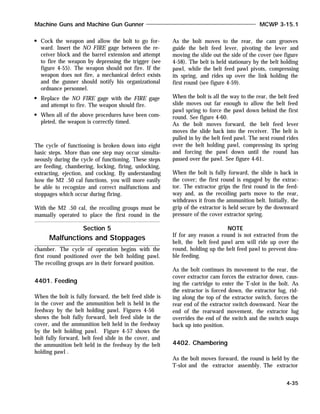 Cock the weapon and allow the bolt to go for-
ward. Insert the NO FIRE gage between the re-
ceiver block and the barrel extension and attempt
to fire the weapon by depressing the trigger (see
figure 4-55). The weapon should not fire. If the
weapon does not fire, a mechanical defect exists
and the gunner should notify his organizational
ordnance personnel.
Replace the NO FIRE gage with the FIRE gage
and attempt to fire. The weapon should fire.
When all of the above procedures have been com-
pleted, the weapon is correctly timed.
The cycle of functioning is broken down into eight
basic steps. More than one step may occur simulta-
neously during the cycle of functioning. These steps
are feeding, chambering, locking, firing, unlocking,
extracting, ejection, and cocking. By understanding
how the M2 .50 cal functions, you will more easily
be able to recognize and correct malfunctions and
stoppages which occur during firing.
With the M2 .50 cal, the recoiling groups must be
manually operated to place the first round in the
chamber. The cycle of operation begins with the
first round positioned over the belt holding pawl.
The recoiling groups are in their forward position.
4401. Feeding
When the bolt is fully forward, the belt feed slide is
in the cover and the ammunition belt is held in the
feedway by the belt holding pawl. Figures 4-56
shows the bolt fully forward, belt feed slide in the
cover, and the ammunition belt held in the feedway
by the belt holding pawl. Figure 4-57 shows the
bolt fully forward, belt feed slide in the cover, and
the ammunition belt held in the feedway by the belt
holding pawl .
As the bolt moves to the rear, the cam grooves
guide the belt feed lever, pivoting the lever and
moving the slide out the side of the cover (see figure
4-58). The belt is held stationary by the belt holding
pawl, while the belt feed pawl pivots, compressing
its spring, and rides up over the link holding the
first round (see figure 4-59).
When the bolt is all the way to the rear, the belt feed
slide moves out far enough to allow the belt feed
pawl spring to force the pawl down behind the first
round. See figure 4-60.
As the bolt moves forward, the belt feed lever
moves the slide back into the receiver. The belt is
pulled in by the belt feed pawl. The next round rides
over the belt holding pawl, compressing its spring
and forcing the pawl down until the round has
passed over the pawl. See figure 4-61.
When the bolt is fully forward, the slide is back in
the cover; the first round is engaged by the extrac-
tor. The extractor grips the first round in the feed-
way and, as the recoiling parts move to the rear,
withdraws it from the ammunition belt. Initially, the
grip of the extractor is held secure by the downward
pressure of the cover extractor spring.
NOTE
If for any reason a round is not extracted from the
belt, the belt feed pawl arm will ride up over the
round, holding up the belt feed pawl to prevent dou-
ble feeding.
As the bolt continues its movement to the rear, the
cover extractor cam forces the extractor down, caus-
ing the cartridge to enter the T-slot in the bolt. As
the extractor is forced down, the extractor lug, rid-
ing along the top of the extractor switch, forces the
rear end of the extractor switch downward. Near the
end of the rearward movement, the extractor lug
overrides the end of the switch and the switch snaps
back up into position.
4402. Chambering
As the bolt moves forward, the round is held by the
T-slot and the extractor assembly. The extractor
Machine Guns and Machine Gun Gunner MCWP 3-15.1
4-35
Section 5
Malfunctions and Stoppages
 